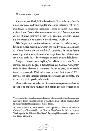 I N T ROD U ÇÃO
Ü_ TEXTO DESTA EDIÇÃO
Ao morrer, em 1968, Mário Ferreira dos Santos deixou, além de
uma quase centena de livros publicados, uma volumosa coleção de
inéditos, entre os quais se encontram - posso assegurar - suas obras
mais valiosas. Dentre elas, destacam-se estas Leis Eternas, que um
exame objetivo permite situar, sem qualquer exagero, como
um dos cumes do pensamento metafísico no século XX.
Não foi porém a consideração de seu valor e importância singu­
lares que me fez decidir a começar por este livro a edição da série
das Obras Inéditas do grande filósofo brasileiro. As razões foram
duas. A primeira, de ordem meramente prática: dos inéditos, este
era o mais acabado, o de preparação editorial menos dificultosa.8
A segunda requer mais explicações. Mário Ferreira dos Santos
escreveu sua obra magna, a Enciclopédia das Ciências Filosóficas,9
mais de cinco dezenas de volumes, de um só jato, trabalhando
incansavelmente de 1 952 até o ano de seu falecimento (1968),
movido por uma intuição central cuja unidade não se perde, um
só instante, ao longo de toda a série.
Obra sistêmica e circular, os vários volumes que a compõem se
apóiam e se explicam mutuamente, sendo por isto freqüentes as
8 Aexpressão não é casual: no estado de catastrófica mixórdia einacabamento em
que o autor deixou seus manuscritos, o "mais fácil", para o editor, pode significar
na melhor das hipóteses apenas o "menos difícil".
9 O título é incerto. O autor ora usa "Enciclopédia das Ciências Filosóficas e
Culturais", ora "Enciclopédia das Ciências Filosóficas e Sociais", ora apenas
"Enciclopédia das Ciências Filosóficas". Para simplificar, o editor optou por
esta última alternativa.
 