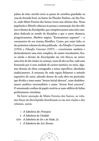 I N T ROD U ÇÃO
palma da mão, metido entre as pastas de cartolina guardadas na
casa da Avenida !rerê, no bairro do Planalto Paulista, em São Pau­
lo, onde Mário Ferreira dos Santos vivera seus últimos dias. Nesse
papelucho o filósofo rabiscara às pressas a numeração dos dez últi­
mos volumes da Enciclopédia, que compõem juntos uma série com­
pleta dedicada ao estudo da disciplina a que o autor chamava,
pitagoricamente, Mathesis megiste, "Ensinamento supremo" - o
coroamento do seu sistema filosófico. Como, por outro lado, os
dez primeiros volumes da obra publicada- de Filosofia e Cosmovisão
( 1 954) a Filosofia Concreta ( 1 957) - constituíam também e
declaradamente uma série completa, de caráter introdutório, fica­
va nítida a divisão da Enciclopédia em três blocos ou séries:
uma série de dez títulos no começo, outra de dez no fim, cada uma
formando por si uma unidade de caráter sintético; no meio, algu­
mas dezenas de obras consagradas a temas específicos, abordados
analiticamente. A estrutura do todo seguia fielmente o método
expositivo do autor, adotado dentro de cada obra em particular,
que dividia o tema numa "síntese inicial abstrata'', num desdobra­
mento analítico intermediário e numa "síntese final concreta''.
O amontoado confuso de papéis resolvia-se num edifício de linhas
perfeitamente cristalinas.
Na breve anotação de Mário Ferreira dos Santos, os volu­
mes finais da Enciclopédia distribuíam-se em oito títulos e dez
volumes, assim:
I A Sabedoria dos Princípios
II A Sabedoria da Unidade
m/Iv A Sabedoria do Ser e do Nada, 2v.
v A Sabedoria das Leis Eternas
 