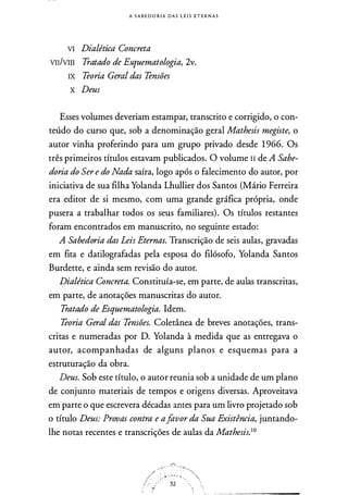 A S A B E DORIA DAS L E I S ETE R N A S
VI Dialética Concreta
VII/VIII Tratado de Esquematologia, 2v.
IX Teoria Geral das Tensões
x Deus
Esses volumes deveriam estampar, transcrito e corrigido, o con­
teúdo do curso que, sob a denominação geral Mathesis megiste, o
autor vinha proferindo para um grupo privado desde 1 966. Os
três primeiros títulos estavam publicados. O volume II de A Sabe­
doria do Ser e do Nada saíra, logo após o falecimento do autor, por
iniciativa de sua filha Yolanda Lhullier dos Santos (Mário Ferreira
era editor de si mesmo, com uma grande gráfica própria, onde
pusera a trabalhar todos os seus familiares). Os títulos restantes
foram encontrados em manuscrito, no seguinte estado:
A Sabedoria das Leis Eternas. Transcrição de seis aulas, gravadas
em fita e datilografadas pela esposa do filósofo, Yolanda Santos
Burdette, e ainda sem revisão do autor.
Dialética Concreta. Constituía-se, em parte, de aulas transcritas,
em parte, de anotações manuscritas do autor.
Tratado de Esquematologia. Idem.
Teoria Geral das Tensões. Coletânea de breves anotações, trans­
critas e numeradas por D. Yolanda à medida que as entregava o
autor, acompanhadas de alguns planos e esquemas para a
estruturação da obra.
Deus. Sob este título, o autor reunia sob a unidade de um plano
de conjunto materiais de tempos e origens diversas. Aproveitava
em parte o que escrevera décadas antes para um livro projetado sob
o título Deus: Provas contra e afavor da Sua Existência, juntando­
lhe notas recentes e transcrições de aulas da Mathesis.10
- r��
/�r�······��"/.:--�··· 32 ··.···�:
 