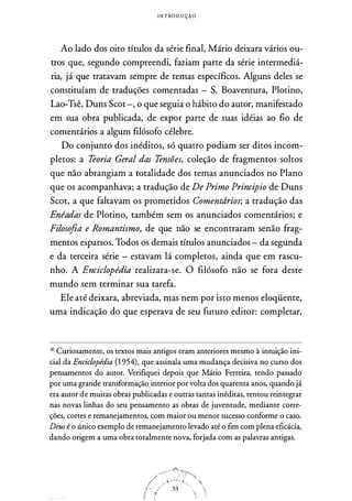I N T ROD U ÇÃO
Ao lado dos oito títulos da série final, Mário deixara vários ou­
tros que, segundo compreendi, faziam parte da série intermediá­
ria, já que tratavam sempre de temas específicos. Alguns deles se
constituíam de traduções comentadas - S. Boaventura, Plotino,
Lao-Tsê, Duns Scot -, o que seguia o hábito do autor, manifestado
em sua obra publicada, de expor parte de suas idéias ao fio de
comentários a algum filósofo célebre.
Do conjunto dos inéditos, só quatro podiam ser ditos incom­
pletos: a Teoria Geral das Tensões, coleção de fragmentos soltos
que não abrangiam a totalidade dos temas anunciados no Plano
que os acompanhava; a tradução de De Primo Principio de Duns
Scot, a que faltavam os prometidos Comentdrios; a tradução das
Enéadas de Plotino, também sem os anunciados comentários; e
Filosofia e Romantismo, de que não se encontraram senão frag­
mentos esparsos. Todos os demais títulos anunciados - da segunda
e da terceira série - estavam lá completos, ainda que em rascu­
nho. A Enciclopédia realizara-se. O filósofo não se fora deste
mundo sem terminar sua tarefa.
Ele até deixara, abreviada, mas nem por isto menos eloqüente,
uma indicação do que esperava de seu futuro editor: completar,
1° Curiosamente, os textos mais antigos eram anteriores mesmo à intuição ini­
cial da Enciclopédia (1954), que assinala uma mudança decisiva no curso dos
pensamentos do autor. Verifiquei depois que Mário Ferreira, tendo passado
por uma grande transformação interior por volta dos quarenta anos, quando já
era autor de muitas obras publicadas e outras tantas inéditas, tentou reintegrar
nas novas linhas do seu pensamento as obras de juventude, mediante corre­
ções, cortes e remanejamentos, com maior ou menor sucesso conforme o caso.
Deus é o único exemplo de remanejamento levado até o fim com plena eficácia,
dando origem a uma obra totalmente nova, forjada com as palavras antigas.
 