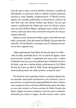 A S A B E DORIA DAS L E I S ETERNAS
antes de tudo o mais, a série da Mathesis, fechando a unidade da
Enciclopédia, no qual mais tarde os volumes restantes poderiam
encaixar-se como detalhes complementares. O filósofo mesmo
seguira este caminho, publicando os três primeiros volumes da
série final antes dos demais inéditos que deixara. Eis por que
começo a publicação dos Inéditos por estas Leis Eternas, quarto
tomo da série Mathesis Megiste. Qualquer outra escolha seria in­
correta, ainda que talvez mais conveniente do ponto de vista pu­
ramente editorial.
Quanto ao texto da presente edição, segui o mais fielmente que
pude a transcrição, feita pela esposa do filósofo, das gravações das
aulas 85ª a 9 1ª da Mathesis, transcrição a que D. Yolanda acrescen­
tou no fim a seguinte nota:
''Aulasproferidaspelo Prof Mdrio Ferreira dos Santos em 1966. -
Estas seis aulas, numeradas de 85 a 91, no totalde 50pdginas, seriam
posteriormente revisadas e completadas pelo autor para o volume
A Sabedoria das Leis, que seriapublicado apósA Sabedoria do Ser e
do Nada, o que não se realizou devido aofalecimento do Prof Mdrio
Ferreira dos Santos em abril de 1968. Foram datilografadas direta­
mente dafita gravada, não tendo, portanto, correção do autor. "
Foi inevitável cortar repetições inúteis e completar algumas fra­
ses truncadas, destacando naturalmente, entre colchetes e com ti­
pos menores, os acréscimos de responsabilidade do editor. Sendo o
texto compacto, denso e de leitura dificílima para quem desconhe­
ça com certa minúcia os livros anteriores de Mário Ferreira dos
Santos, julguei conveniente amparar o texto em notas e remissões,
sobretudo para indicar os lugares da obra restante opde o leitor
,,,.......-;-�-"·""'-?--·�..,.
,/ _:.�-. . < /. . ,
I- ·· . . ·
34  · .
·<(! ,,•.
 