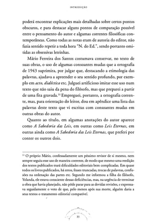 I N T RO D U Ç Ã O
poderá encontrar explicações mais detalhadas sobre certos pontos
obscuros, e para destacar alguns pontos de comparação possível
entre o pensamento do autor e algumas correntes filosóficas con­
temporâneas. Como todas as notas eram de autoria do editor, não
fazia sentido repetir a toda hora "N. do Ed.", sendo portanto omi­
tidas as obsessivas letrinhas.
Mário Ferreira dos Santos costumava conservar, no texto de
suas obras, o uso de algumas consoantes mudas que a ortografia
de 1 943 suprimira, por julgar que, destacando a etimologia das
palavras, ajudava a apreender o seu sentido profundo, por exem­
plo em acto, dialéctica etc. Julguei artificioso imitar esse uso num
texto que não saiu da pena do filósofo, mas que preparei a partir
de uma fita gravada.11 Empreguei, portanto, a ortografia corren­
te, mas, para orientação do leitor, dou em apêndice uma lista das
palavras deste texto que vi escritas com consoantes mudas em
outras obras do autor.
Quanto ao título, em algumas anotações do autor aparece
como A Sabedoria das Leis, em outras como Leis Eternas, em
outras ainda como A Sabedoria das Leis Eternas, que preferi por
conter os outros dois.
1 1
O próprio Mário, confessadamente um péssimo revisor de si mesmo, nem
sempre seguiu esse uso de maneira coerente, de modo que mesmo uma reedição
dos textos publicados trará dificuldades editoriais bem complicadas. Em quase
todos os livros publicados, há erros, frases truncadas, trocas de palavras, confu­
sões na ordenação das partes etc. Segundo me informou a filha do filósofo,
Yolanda, ele estava consciente dessas deficiências, mas, na urgência de terminar
a obra que havia planejado, não pôde parar para as devidas revisões, e expressa­
va seguidamente o voto de que, pelo menos após sua morte, alguém daria a
seus textos o tratamento editorial compatível.
!
35
 