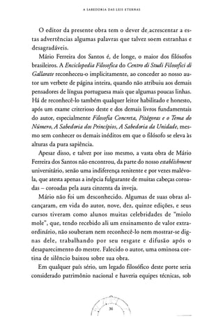 A S A B E D O R I A DAS L E I S ETERNAS
O editor da presente obra tem o dever de,acrescentar a es­
tas advertências algumas palavras que talvez soem estranhas e
desagradáveis.
Mário Ferreira dos Santos é, de longe, o maior dos filósofos
brasileiros. A Enciclopedia Filosofica do Centro di Studi Filosofici di
Gallarate reconheceu-o implicitamente, ao conceder ao nosso au­
tor um verbete de página inteira, quando não atribuiu aos demais
pensadores de língua portuguesa mais que algumas poucas linhas.
Há de reconhecê-lo também qualquer leitor habilitado e honesto,
após um exame criterioso deste e dos demais livros fundamentais
do autor, especialmente Filosofia Concreta, Pitdgoras e o Tema do
Número, A Sabedoria dos Princípios, A Sabedoria da Unidade, mes­
mo sem conhecer os demais inéditos em que o filósofo se eleva às
alturas da pura sapiência.
Apesar disso, e talvez por isso mesmo, a vasta obra de Mário
Ferreira dos Santos não encontrou, da parte do nosso establishment
universitário, senão uma indiferença renitente e por vezes malévo­
la, que atesta apenas a inépcia fulgurante de muitas cabeças coroa­
das - coroadas pela aura cinzenta da inveja.
Mário não foi um desconhecido. Algumas de suas obras al­
cançaram, em vida do autor, nove, dez, quinze edições, e seus
cursos tiveram como alunos muitas celebridades de "miolo
mole", que, tendo recebido ali um ensinamento de valor extra­
ordinário, não souberam nem reconhecê-lo nem mostrar-se dig­
nas dele, trabalhando por seu resgate e difusão após o
desaparecimento do mestre. Falecido o autor, uma ominosa cor­
tina de silêncio baixou sobre sua obra.
Em qualquer país sério, um legado filosófico deste porte seria
considerado patrimônio nacional e haveria equipes técn�cas, sob
 