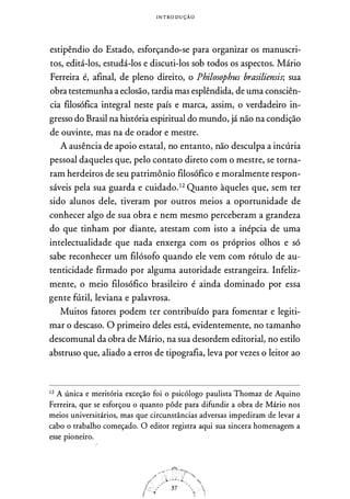 I N T RO D U ÇÃO
estipêndio do Estado, esforçando-se para organizar os manuscri­
tos, editá-los, estudá-los e discuti-los sob todos os aspectos. Mário
Ferreira é, afinal, de pleno direito, o Philosophus brasiliensis; sua
obra testemunha a eclosão, tardia mas esplêndida, de uma consciên­
cia filosófica integral neste país e marca, assim, o verdadeiro in­
gresso do Brasil na história espiritual do mundo, já não na condição
de ouvinte, mas na de orador e mestre.
A ausência de apoio estatal, no entanto, não desculpa a incúria
pessoal daqueles que, pelo contato direto com o mestre, se torna­
ram herdeiros de seu patrimônio filosófico e moralmente respon­
sáveis pela sua guarda e cuidado.12 Quanto àqueles que, sem ter
sido alunos dele, tiveram por outros meios a oportunidade de
conhecer algo de sua obra e nem mesmo perceberam a grandeza
do que tinham por diante, atestam com isto a inépcia de uma
intelectualidade que nada enxerga com os próprios olhos e só
sabe reconhecer um filósofo quando ele vem com rótulo de au­
tenticidade firmado por alguma autoridade estrangeira. Infeliz­
mente, o meio filosófico brasileiro é ainda dominado por essa
gente fútil, leviana e palavrosa.
Muitos fatores podem ter contribuído para fomentar e legiti­
mar o descaso. O primeiro deles está, evidentemente, no tamanho
descomunal da obra de Mário, na sua desordem editorial, no estilo
abstruso que, aliado a erros de tipografia, leva por vezes o leitor ao
12
A única e meritória exceção foi o psicólogo paulista Thomaz de Aquino
Ferreira, que se esforçou o quanto pôde para difundir a obra de Mário nos
meios universitários, mas que circunstâncias adversas impediram de levar a
cabo o trabalho começado. O editor registra aqui sua sincera homenagem a
esse pioneiro.
 
