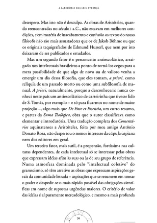 A S A B E D O RI A DAS L E I S E T E RN A S
desespero. Mas isto não é desculpa. As obras d.e Aristóteles, quan­
do reencontradas no século I a.C., não estavam em melhores con­
dições, e em matéria de inacabamento e confusão os textos do nosso
filósofo não são mais assustadores que os de Jakob Bohme ou que
os originais taquigrafados de Edmund Husserl, que nem por isto
deixaram de ser publicados e estudados.
Mas um segundo fator é o preconceito antiescolástico, arrai­
gado nos intelectuais brasileiros a ponto de torná-los cegos para a
mera possibilidade de que algo de novo ou de valioso venha a
emergir um dia dessa filosofia, que eles tomam, a priori, como
relíquia de um passado morto ou como uma subfilosofia de ma­
nual. A priori, naturalmente, porque a desconhecem: nunca co­
nheci neste país um antiescolástico de carteirinha que tivesse lido
de S. Tomás, por exemplo - e só para ficarmos no nome de maior
projeção -, algo mais que De Ente et Essentia, um curto resumo,
e partes da Suma Teológica, obra que o autor classificava como
elementar e introdutória. Uma tradução completa dos Comentd­
rios aquinatenses a Aristóteles, feita por meu amigo Antônio
Donato Rosa, não despertou o menor interesse da cúpula uspiana
nem dos editores em geral.
Um terceiro fator, mais sutil, é a propensão, fortíssima nas cul­
turas dependentes, de cada intelectual só se interessar pelas obras
que expressam idéias afins às suas ou às de seu grupo de referência.
Numa atmosfera dominada pelo "intelectual coletivo" do
gramscismo, só têm atrativo as obras que expressam aspirações ge­
rais da comunidade letrada - aspirações que se resumem em tomar
o poder e despedir-se o mais rápido possível das obrigações cientí­
ficas em nome de supostas urgências maiores. O critério de valor
das idéias é aí puramente mercadológico, e mesmo a mais profunda
 