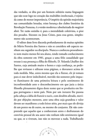 I N T R O D U Ç Ã O
das verdades, se dita por um homem solitário numa linguagem
que não ecoe logo no coração das multidões intelectuais, é rejeita­
da corno de menor importância. O império da opinião majoritária
nas comunidades letradas, triste herança dos clubes literários da
Revolução Francesa, é a versão moderna e absolutizada do magister
dixit. Ter razão sozinho é, para a mentalidade coletivista, o pior
dos pecados. Sócrates ou Jesus Cristo, para essa gente, simples­
mente não aconteceram.
O editor deste livro discorda profundamente de muitas opiniões
de Mário Ferreira dos Santos e não se considera sob aspecto ne­
nhum seu seguidor ou discípulo. Nunca o conheceu pessoalmen­
te nem muito menos foi seu aluno, tendo tornado conhecimento
da obra somente em 1 98 1 , graças a urna feliz casualidade que
trouxe à sua presença a filha do filósofo, D. Yolanda Lhullier dos
Santos, cuja amizade muito o honra e cuja confiança, ao pedir­
lhe que revisasse e editasse estas páginas, o desvanece acima de
toda medida. Mas, antes mesmo que ela o fizesse, ele já tornara
para si esse dever indeclinável, movido tão-somente pelo impac­
to iluminante de urna primeira leitura e pelo sentimento de
inconformidade ante o desconhecimento em que jazia a única
filosofia plenamente digna deste nome que se produzira em lín­
gua portuguesa e neste país. Nem por um instante lhe passou
pela cabeça a idéia de franzir o nariz, com desdém afetado, movi­
do por objeções menores, ante uma obra cuja grandeza e valor
devem ser manifestos a todo leitor sério, por mais que ele divirja
de um ponto ou de outro, ou mesmo do conjunto. Ele não com­
preende que aqueles que a conheceram antes e desfrutaram do
convívio pessoal do seu autor não tenham tido sentimento igual
ou que, se o tiveram, isso não os movesse a nada. Trabalhando
 