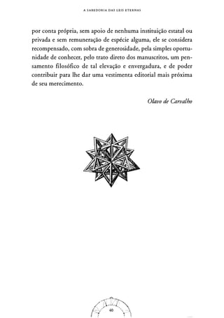 A S A B E D O R I A DAS L E I S ETE RNAS
por conta própria, sem apoio de nenhuma insr.ituição estatal ou
privada e sem remuneração de espécie alguma, ele se considera
recompensado, com sobra de generosidade, pela simples oportu­
nidade de conhecer, pelo trato direto dos manuscritos, um pen­
samento filosófico de tal elevação e envergadura, e de poder
contribuir para lhe dar uma vestimenta editorial mais próxima
de seu merecimento.
O/avo de Carvalho
 