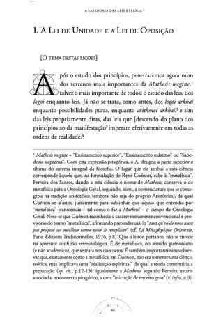 A SAB E D O R I A DAS L E I S E T E RNAS
1. A LEI DE UNIDADE E A LEI DE OPOSIÇÃO
(Q TEMA DESTAS LIÇÕES]
após o estudo dos princípios, penetraremos agora num
dos terrenos mais importantes da Mathesis megiste, 1
talvez o mais importante de todos: o estudo das leis, dos
logoi enquanto leis. Já não se trata, como antes, dos logoi arkhai
enquanto possibilidades puras, enquanto arithmoi arkhai,2 e sim
das leis propriamente ditas, das leis que [descendo do plano dos
princípios ao da manifestação3 imperam efetivamente em todas as
ordens de realidade.4
1 Mathesis megiste = "Ensinamento superior'', "Ensinamento máximo" ou "Sabe­
doria supremà'. Com esta expressão pitagórica, o A. designa a parte superior e
última do sistema integral da filosofia. O lugar que ele atribui a esta ciência
corresponde àquele que, na formulação de René Guénon, cabe à "metafísicà'.
Ferreira dos Santos, dando a esta ciência o nome de Mathesis, conserva o de
metafísica para a Ontologia Geral, seguindo, nisto, a nomenclatura que se consa­
grou na tradição aristotélica (embora não seja do próprio Aristóteles), da qual
Guénon se afastou justamente para sublinhar que aquilo que entendia por
"metafísicà' transcendia - tal como o faz a Mathesis - o campo da Ontologia
Geral. Note-se que Guénon reconhecia o caráter meramente convencional e pro­
visório do termo "metafísicà', afirmandopretenderusá-lo "tantqu'on de nousaura
pas proposé un meilleur termepour le remplacer" (cf La Métaphysique Orienta/e,
Paris: Éditions Traditionnelles, 1976, p.8). Que o leitor, portanto, não se enrede
na aparente confusão terminológica. É de metafísica, no sentido guénoniano
(e não acadêmico), que se trata nos dois casos. É também importantíssimo obser­
var que, exatamentecomoa metafísica, em Guénon, não era somente uma ciência
teórica, mas implicava uma "realização espiritual" da qual a teoria constituiria a
preparação (op. cit., p. 12-13); igualmente a Mathesis, segundo Ferreira, estaria
associada, nocontextopitagórico, a uma "iniciação de terceiro grau" (v. infra, n.9).
.· ·
� · . ; • O::,
46
 