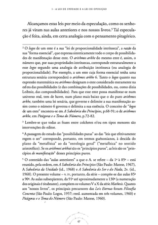 I - A L E I D E U N I D A D E E A L E I D E O P O S I ÇÃO
Alcançamos estas leis por meio da especulação, como os senho­
res já viram nas aulas anteriores e nos nossos livros.5 Tal especula­
ção é feita, ainda, em certa analogia com o pensamento pitagórico.
2 O logos de um ente é a sua "lei de proporcionalidade intrínsecà', a razão da
sua "forma essencial", que expressa sinteticamente todo o corpo de possibilida­
des de manifestação desse ente. O arithmos arkhe do mesmo ente é, assim, o
número que, por suas propriedades intrínsecas, corresponde estruturalmente a
esse logos segundo uma analogia de atribuição intrínseca (ou analogia de
proporcionalidade). Por exemplo, a um ente cuja forma essencial tenha uma
estrutura senária corresponderá o arithmos arkhe 6. Tanto o logos quanto sua
expressão matemática ou arithmos designam o ente considerado meramente na
esfera das possibilidades (e das combinações de possibilidades, ou, como dizia
Leibniz, das compossibilidades) . Para que esse ente possa manifestar-se num
universo real, tem de haver, num plano mais baixo que o do puro arithmos
arkhe, também uma lei senária, que governe e delimite a sua manifestação as­
sim como o número 6 governa e delimita a sua essência. O conceito de "logos
de um ente" encontra-se em A Sabedoria dos Princípios, p.68-9 1 ; o de arithmos
arkhe, em Pitdgoras e o Tema do Número, p.72-82.
3 Lembre-se que todas as frases entre colchetes e/ou em tipos menores são
intervenções do editor_
4 A passagem do estudo das "possibilidades puras" ao das "leis que efetivamente
regem o ser" corresponde, portanto, em termos guénonianos, à descida do
plano da "metafísica" ao da "ontologia geral" ("metafísica" no sentido
aristotélico) . Se os arithmoi arkhaisão os "princípios puros", as leis são os "prin­
cípios de manifestação" desses princípios puros.
5 O conteúdo das "aulas anteriores" a que o A. se refere - da 1ª à 85ª - está
reunido, pela ordem, em A Sabedoria dos Princípios (São Paulo: Matese, 1 967),
A Sabedoria da Unidade (id. , 1 968) e A Sabedoria do Ser e do Nada, 2v. (id.,
1 968) . O presente volume - v. N, portanto, da série - compõe-se das aulas 85ª
a 90ª. As aulas subseqüentes, da 9 1ª até aproximadamente a 1 30ª (a numeração
dos originais é titubeante), compõem os volumesV a X da série Mathesis. Quanto
aos "nossos livros", os principais precursores das Leis Eternas foram Filosofia
Concreta (São Paulo: Logos, 1 957; reed. aumentada em três volumes, 1 960) e
Pitdgoras e o Tema do Número (São Paulo: Matese, 1 960) .
'
/
./
/
·· �
ii· · · · ; .
47
 