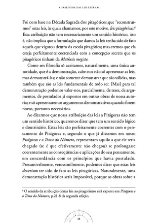 A S A B E D O RIA D A S L E I S E T E R N A S
Foi com base na Década Sagrada dos pitagóricos;que "reconstruí­
mos" estas leis, às quais chamamos, por este motivo, leispitagóricas.6
Esta atribuição não tem necessariamente um sentido histórico, isto
é, não implica que a formulação que damos às leis tenha sido de fato
aquela que vigorou dentro da escola pitagórica; mas cremos que ela
esteja perfeitamente coerenciada com a concepção secreta que os
pitagóricos tinham da Mathesis megiste.
Como em filosofia só aceitamos, naturalmente, uma única au­
toridade, que é a demonstração, cabe-nos não só apresentar as leis,
mas demonstrá-las; e não somente demonstrar que são válidas, mas
também que são as leis fundamentais de todo ser. [Mas] para tal
demonstração podemos valer-nos, parcialmente, de teses, de argu­
mentos, de postulados já expostos em outras obras de nossa auto­
ria; e só apresentaremos argumentos demonstrativos quando forem
novos, portanto necessários.
Ao dizermos que nossa atribuição das leis a Pitágoras não tem
um sentido histórico, queremos dizer que tem um sentido lógico
e doutrinário. Estas leis são perfeitamente coerentes com o pen­
samento de Pitágoras e, segundo o que já dissemos em nosso
Pitdgoras e o Tema do Número, representam aquilo a que ele teria
chegado (se é que efetivamente não chegou) se prolongasse
coerentemente as conseqüências e aplicações do seu pensamento,
em concordância com os princípios que havia postulado.
Presumivelmente, verossimilmente, podemos dizer que estas leis
deveriam ter sido de fato as leis pitagóricas. Naturalmente, uma
demonstração histórica seria impossível, porque as obras sobre a
6 O sentido da atribuição destas leis ao pitagorismo está exposto em Pitdgoras e
o Tema do Número, p.2 1-8 da segunda edição.
 