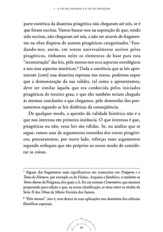 I - A L E I D E U N I DA D E E A L E I D E OPOS I ÇÃO
parte esotérica da doutrina pitagórica não chegaram até nós, se é
que foram escritas. Vamos basear-nos na suposição de que, tendo
sido escritas, não chegaram até nós, a não ser através de fragmen­
tos na obra dispersa de autores pitagóricos categorizados.7 Fun­
dando-nos, assim, em textos universalmente aceitos pelos
pitagóricos, tínhamos neles os elementos de base para esta
"reconstrução" das leis, pelo menos nos seus aspectos ontológicos
e nos seus aspectos matéticos.8 Dada a coerência que as leis apre­
sentam [com] essa doutrina expressa nos textos, podemos supor
que a demonstração da sua validez, tal como a apresentamos,
deve ser similar àquela que era conhecida pelos iniciados
pitagóricos de terceiro grau, e que eles também teriam chegado
às mesmas conclusões a que chegamos, pelo desenrolar dos pen­
samentos segundo as leis dialéticas da conseqüência.
De qualquer modo, a questão da validade histórica não é a
que nos interessa em primeira instância. O que interessa é que,
pitagóricas ou não, estas leis são válidas. Se, na análise que se
segue, vamos usar de argumentos extraídos dos textos pitagóri­
cos, procuraremos, por outro lado, reforçar esses argumentos
segundo enfoques que são próprios ao nosso modo de conside­
rar as coisas.
7 Alguns dos fragmentos mais significativos são transcritos em Pitágoras e o
Tema doNúmero, por exemplo os de Filolau, Arquitas e Jâmblico, e também os
U>rsosÁureos de Pitágoras, dos quais o A fez um extenso Comentário, que estamos
preparando para edição e que, na nossa classificação, se situa entre os títulos da
Série II das Obras de Mário Ferreira dos Santos.
8 "Pelo menos", isto é, sem descer às suas aplicações nos domínios das ciências
filosóficas especiais.
{
 