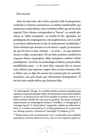 A S A B E D O RI A D A S L E I S E T E R N A S
[DISTINÇÓES]
Antes de mais nada, não se deve, quando se fala de pitagorismo,
confundir os números matemáticos, os arithmoi mathematikoi, que
pertencem à tríada inferior, com os arithmoiarkhai, que são da tríada
superior.9 Estes últimos correspondem às "formas", no sentido pla­
tônico, às "idéias exemplares", no sentido de Sto. Agostinho, aos
paradeigmata do neopitagorismo e do neoplatonismo, isto é, às idéi­
as universais, eideticamente (e não só noeticamente) consideradas.10
Outra distinção que devemos ter em mente é aquela, já menciona­
da, que há entre as duas maneiras - ou níveis - em que podemos
encarar os lógoi, ou princípios. De um lado, podemos considerá-los
enquanto formas arquetípicas, idéias exemplares, arithmoi arkhai,
paradeigmata- ou ainda, na terminologia escolástica,purapossibilia,
possibilidades puras - e, de outro lado, enquanto leis ou normas
reais e efetivas, que imperam e regem sobre as coisas existentes. Nes­
te último caso, os lógoi são normas não somente pelo seu conteúdo
noemático, mas pela função que efetivamente desempenham.II É
das leis neste sentido efetivo que desejamos falar.
9 A "tríada superior" abrange: 12, os arithmoi arkhai ou números arquetípicos que
expressam os supremos princípios (objeto dos três primeiros tomos da série Mathesis
megiste); 2º, as estruturas do ser real (as leis estudadas no presente volume); .32, as
formas (arithmoi eidetikoz) dos entes reais em particular. Seu estudo corresponde
respectivamente, na terminologia de Guénon, à "metafísicà', à "ontologia geral", à
"ontologia especial". A "tríada inferior'' compreende, também em ordem descen­
dente: 12, os números matemáticos; 2º, as formas geométricas; 3º, as coisas sensí­
veis. Abrange, portanto, o domínio da "cosmologia''. Cf. Pitd,goras, p.75-9.
10 "Eideticamente e não só noeticamente'', isto é, consideradas como realidades
arquetípicas, estruturas objetivas do real, e não só como esquemas cognitivos.
" "'f
 