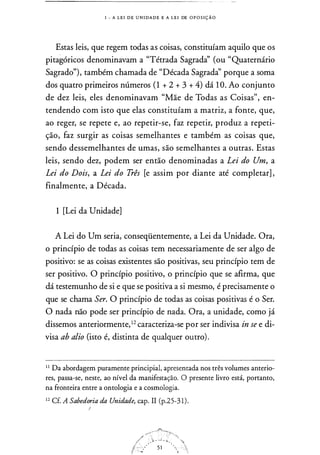 1 - A L E I D E U N I DA D E E A L E I DE O P O S I Ç Ã O
Estas leis, que regem todas as coisas, constituíam aquilo que os
pitagóricos denominavam a "Tétrada Sagradà' (ou "Quaternário
Sagrado"), também chamada de "Década Sagradà' porque a sorna
dos quatro primeiros números (1 + 2 + 3 + 4) dá 1 0. Ao conjunto
de dez leis, eles denominavam "Mãe de Todas as Coisas", en­
tendendo com isto que elas constituíam a matriz, a fonte, que,
ao reger, se repete e, ao repetir-se, faz repetir, produz a repeti­
ção, faz surgir as coisas semelhantes e também as coisas que,
sendo dessernelhantes de urnas, são semelhantes a outras. Estas
leis, sendo dez, podem ser então denominadas a Lei do Um, a
Lei do Dois, a Lei do Três [e assim por diante até completar] ,
finalmente, a Década.
1 [Lei da Unidade]
A Lei do Um seria, conseqüentemente, a Lei da Unidade. Ora,
o princípio de todas as coisas tem necessariamente de ser algo de
positivo: se as coisas existentes são positivas, seu princípio tem de
ser positivo. O princípio positivo, o princípio que se afirma, que
dá testemunho de si e que se positiva a si mesmo, é precisamente o
que se chama Ser. O princípio de todas as coisas positivas é o Ser.
O nada não pode ser princípio de nada. Ora, a unidade, corno já
dissemos anteriormente,12 caracteriza-se por ser indivisa in se e di­
visa ab alio (isto é, distinta de qualquer outro).
1 1
Da abordagem puramente principia!, apresentada nos três volumes anterio­
res, passa-se, neste, ao nível da manifestação. O presente livro está, portanto,
na fronteira entre a ontologia e a cosmologia.
1 2
Cf. A Sabedoria da Unidade, cap. II (p.25-3 1 ) .
!
 
