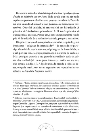 A S A B E D O R I A DAS L E I S E T E R N A S
Portanto, a unidade é a lei da integral. Em toda e qualquerforma
dotada de existência, seu ser é um. Tudo aquilo que seja ser, tudo
aquilo que possamos admitir como presença ou adsência, 13 tem de
ser uma unidade. A unidade e o ser, portanto, são mutuamente con­
versíveis. Onde há unidade, há ser; onde há ser, há unidade. A
primeira lei é simbolizada pelo número 1 . O um é a primeira lei
que rege todas as coisas. Por ser um, o ser é imperiosamente regido
pela lei da unidade. Só o nada não é unitário, porque o nada não é.
Há, por certo, uma hierarquia do ser, uma hierarquia de graus
intensistas - ou graus de intensidade14 - do ser; cada ser parti­
cipa da unidade segundo o seu próprio grau de intensidade, o
qual, por sua vez, é comproporcionado à natureza de cada ser.
Mas, qualquer que seja o seu grau de intensidade, todas as coi­
sas são unidade [s] : num grau intensista maior ou menor,
mas sempre unidade[s] . A lei de unidade preside a todos os se­
res, os quais participam assim, segundo suas respectivas inten­
sidades, da Unidade Suprema do Ser.
13 Adsência = "Termo proposto por Suárez, provindo do verbo latino adsum, no
sentido de ser aqui, estar aqui, para substituir 'presença' quando se refere ao ser
a se, visto 'presençà indicar antes uma relação, um 'ser ante outro', como se dá
com o ser ab alio, o ser contingente. Deus tem adsência, e nós, presençà' (Di­
ciondrio, t.I, p.89) .
14 Sobre os conceitos opostos e complementares de extensidade e intensidade, v.
Filosofia e Cosmovisão, p. 1 54-63. Os conceitos foram apresentados originalmen­
te por Ostwald e Lupasco. Correspondem, em parte, a quantidade e qualidade.
Lupasco (cit. supra) associa ao conceito de extensidade os de: identidade,
homogeneidade, materialidade, espacialidade, simultaneidade, permanência etc.;
ao de intensidade, os de: não-identidade, heterogeneidade, sucessão, desapareci­
mento, desenvolvimento, análise.
 