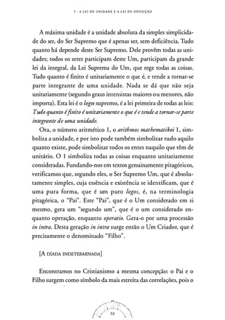 1 - A L E I D E U N I DA D E E A L E I D E O P O S I ÇÃO
A máxima unidade é a unidade absoluta da simples simplicida­
de do ser, do Ser Supremo que é apenas ser, sem deficiência. Tudo
quanto há depende deste Ser Supremo. Dele provêm todas as uni­
dades; todos os seres participam deste Um, participam da grande
lei da integral, da Lei Suprema do Um, que rege todas as coisas.
Tudo quanto é finito é unitariamente o que é, e tende a tornar-se
parte integrante de uma unidade. Nada se dá que não seja
unitariamente (segundo graus intensistas maiores ou menores, não
importa). Esta lei é o logos supremo, é a lei primeira de todas as leis:
Tudo quanto (finito éunitariamente o que ée tende a tornar-separte
integrante de uma unidade.
Ora, o número aritmético l , o arithmos mathematikoi l , sim­
boliza a unidade, e por isto pode também simbolizar tudo aquilo
quanto existe, pode simbolizar todos os entes naquilo que têm de
unitário. O 1 simboliza todas as coisas enquanto unitariamente
consideradas. Fundando-nos em textos genuinamente pitagóricos,
verificamos que, segundo eles, o Ser Supremo Um, que é absolu­
tamente simples, cuja essência e existência se identificam, que é
uma pura forma, que é um puro logos, é, na terminologia
pitagórica, o "Pai". Este "Pai", que é o Um considerado em si
mesmo, gera um "segundo um", que é o um considerado en­
quanto operação, enquanto operatio. Gera-o por uma processão
in intra. Desta geração in intra surge então o Um Criador, que é
precisamente o denominado "Filho".
[A DfADA INDETERMINADA]
Encontramos no Cristianismo a mesma concepção: o Pai e o
Filho surgem como símbolo da mais estreita das correlações, pois o
 