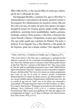 A S A B E D O R I A D A S L E I S E T E R N A S
Filho é filho do Pai, e o Pai é pai do Filho, de m9do que a afirma­
ção de um é a afirmação do outro.
Em linguagem filosófica, o primeiro Um, que é o Hen Prote,15 é
existencialmente e essencialmente ele mesmo, imutável e eterno: o
Ser enquanto Ser é absolutamente ser, imutável e eterno. Mas este
Ser é ativo, ele atua, ele realiza, ele opera. Este operar é um segun­
do papel do mesmo Ser. O operar, porém, implica escolha, implica
preferência e preterição [entre possibilidades] , implica, portanto,
intelecção, intelecto. Desta maneira, o Hen Prote, o Primeiro Um,
é pura Vontade, é Querer, é Onipotência, ao passo que o Segundo
Um, que realiza aquilo que a potência do Primeiro Um pode, é
intelecto. É este Segundo Um, o Hen Dêuteron, o Hen gerado do
Ser Supremo, quem tem a função criadora. 16
Este segundo Hen é
1 5 Sobre o Hen Prote, v. A Sabedoria da Unidade, cap. I, e Pitdgoras, p.67 ss.
16
Em outros termos, o Hen Prote, que é a onipotência, é o princípio do Hen
Dêuteron, o qual, por sua vez, é o princípio de manifestação dos entes particu­
lares. Para evitar confusões quanto a este ponto, René Guénon prefere chamar
ao Hen Prote "Não-Ser", e somente ao Hen Dêuteron "Ser". Mas, como a noção
de "Não Ser" pode ser confundida erroneamente com o "nadà', FrithjofSchuon
sugere a denominação "Supra-Ser". Qualquer que seja o caso, pode-se compreen­
der que o Arithmosarkhai "Um'' não é em si mesmo um número propriamente
dito (uma vez que ele só pode ser número quando considerado
diferenciadamente em relação aos demais números, que dele procedem) . As­
sim, esta pré-unidade suprema é freqüentemente simbolizada como zero, não
no sentido de que seja um "nadà', mas no de indicar que transcende a
numeralidade. O Princípio Supremo é assim o Um Não Numérico, ou "Zero".
Cf; a respeito, René Guénon, "Remarques sur la production des nombres", em
Mélanges, Paris: Gallimard, 1 9 76, p . 5 8 ss . , e também Ananda K.
Coomaraswamy, "Kha et autres mots significam 'zéro' dans leur rapports avec
la métaphysique de l'espace", em Le Temps et L'Éternité, trad. Gérard Leconte,
Paris: Dervy-Livres, 1 976, p. 1 1 7 ss.
 