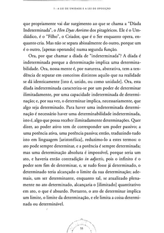 1 - A L E I D E U N I DA D E E A L E I D E O P O S I ÇÃO
que propriamente vai dar surgimento ao que se chama a "Díada
Indeterminadà', o Hen DyasAoristos dos pitagóricos. Ele é o Um­
diádico, é o "Filho", o Criador, que é o Ser enquanto opera, en­
quanto cria. Mas não se separa abissalmente do outro, porque um
é o outro, [apenas operando] numa segunda função.
Ora, por que chamar a díada de "'indeterminada"? A díada é
indeterminada porque a determinação implica uma determina­
bilidade. Ora, nossa mente é, por narureza, abstrativa, tem a ten­
dência de separar em conceitos distintos aquilo que na realidade
se dá identicamente [isto é, unido, ou como unidade] . Ora, esta
díada indeterminada caracteriza-se por um poder de determinar
ilimitadamente, por uma capacidade indeterminada de determi­
nação; e, por sua vez, o determinar implica, necessariamente, que
algo seja determinado. Para haver uma indeterminada determi­
nação é necessário haver uma determinabilidade indeterminada,
isto é, algo que possa receber ilimitadamente determinações. Quer
dizer, ao poder ativo tem de corresponder um poder passivo; a
uma potência ativa, uma potência passiva; então, traduzindo tudo
isto em linguagem [aristotélica] , reduzimo-lo a estes termos: o
ato pode sempre determinar, e a potência é sempre determinada;
mas uma determinação absoluta é impossível, porque seria um
ato, e haveria então contradição in adjectis, pois o infinito é o
poder sem fim de determinar, e, se tudo fosse já determinado, o
determinado teria alcançado o limite da sua determinação; ade­
mais, um ser determinante, enquanto tal, se atualizado plena­
mente no ato determinado, alcançaria o [ilimitado] quantitativo
em ato, o que é absurdo. Portanto, o ato de determinar implica
um limite, o limite da determinação, e ele limita a coisa determi­
nada ou determinável.
 
