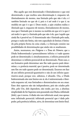 A S A B E D O R I A D A S L E I S E T E R N A S
Mas aquilo que está determinado é ilimitadamente o que está
determinado; o que recebeu uma determinação é, enquanto tal,
ilimitadamente ele mesmo, mas limitado pelo que não é ele; e é
também limitado no que ele é, pois o é até onde é o que é, na
medida em que é o que é. Deste modo, a ação criadora realiza o
ilimitado que é, enquanto ele mesmo, ilimitadamente ele mesmo,
mas que é limitado por si mesmo na medida em que só é o que é
até onde é o que é, e limitado pelo que não é ele, que é aquilo que
ainda lhe é possível ser. O determinado não é limitado pelo nada,
porque o nada não limita, não tem capacidade de limitar; é limita­
do pela própria forma da coisa criada, e a limitação consiste nas
possibilidades de determinações que ainda não se atualizaram.
Assim, mostramos, em Pitdgoras e o Tema do Número, que a
Díada Indeterminada é potencialmente infinita e é tudo quanto
pode ser determinado; é, simultaneamente, o infinito potencial de
determinar e o infinito potencial de ser determinado. Neste caso, o
ato formativo pode determinar sem fim tudo quanto pode deter­
minar, e a potência material, que é passiva, pode ser determinada
sem fim em tudo quanto pode ser determinada. Estamos em face
de um infinito potencial-quantitativo e não de um infinito quan­
titativo-atual, porque este, sabemos, é absurdo. Ora, a Díada
Indeterminada não tem limites em si; ela é indeterminada e ilimi­
tada enquanto tal, mas limitadora e determinadora em seu atuar.
Estes dois aspectos não são independentes, pois são criados pelo
Hen, pelo Um, dele dependem, não tendo, por isto, a absoluta
simplicidade do Ser Supremo nem possuindo esta Díada a infinitude
[dele], que é eterna. A díada não tem infinitude atual, mas apenas
uma infinitude potencial; infinitude potencial que é dada pelo
poder, pela potência infinita, ativa, de determinar sem limite final.
 