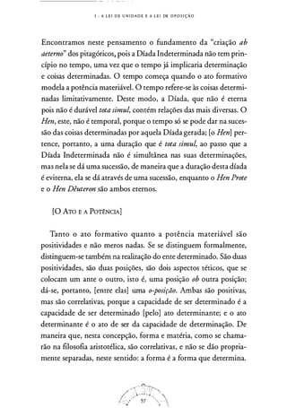 1 - A L E I D E U N I DA D E E A L E I DE O P O S I ÇÃ O
Encontramos neste pensamento o fundamento da "criação ab
aeterno" dos pitagóricos.i pois a Díada Indeterminada não tem prin­
cípio no tempo, uma vez que o tempo já implicaria determinação
e coisas determinadas. O tempo começa quando o ato formativo
modela a potência materiável. O tempo refere-se às coisas determi­
nadas limitativamente. Deste modo, a Díada, que não é eterna
pois não é durável tota simul, contém relações das mais diversas. O
Hen, este, não é temporal, porque o tempo só se pode dar na suces­
são das coisas determinadas por aquela Díada gerada; [o Hen] per­
tence, portanto, a uma duração que é tota simul, ao passo que a
Díada Indeterminada não é simultânea nas suas determinações,
mas nela se dá uma sucessão, de maneira que a duração desta díada
é eviterna, ela se dá através de uma sucessão, enquanto o Hen Prote
e o Hen Dêuteron são ambos eternos.
[O ATo E A PoT�NcIA]
Tanto o ato formativo quanto a potência materiável são
positividades e não meros nadas. Se se distinguem formalmente,
distinguem-se também na realização do ente determinado. São duas
positividades, são duas posições, são dois aspectos téticos, que se
colocam um ante o outro, isto é, uma posição ob outra posição;
dá-se, portanto, [entre elas] uma o-posição. Ambas são positivas,
mas são correlativas, porque a capacidade de ser determinado é a
capacidade de ser determinado [pelo] ato determinante; e o ato
determinante é o ato de ser da capacidade de determinação. De
maneira que, nesta concepção, forma e matéria, como se chama­
rão na filosofia aristotélica, são correlativas, e não se dão propria­
mente separad�, neste sentido: a forma é a forma que determina.
 