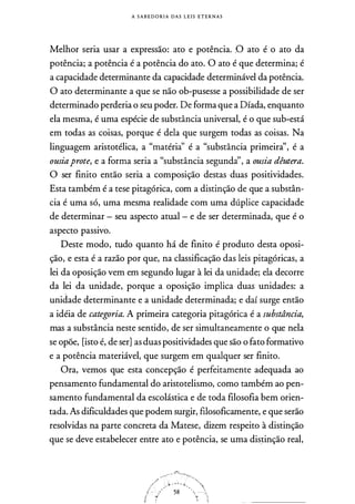 A S A B E D O RI A DAS L E I S E T E R N A S
Melhor seria usar a expressão: ato e potência. ,O ato é o ato da
potência; a potência é a potência do ato. O ato é que determina; é
a capacidade determinante da capacidade determinável da potência.
O ato determinante a que se não ob-pusesse a possibilidade de ser
determinado perderia o seu poder. De forma que a Díada, enquanto
ela mesma, é uma espécie de substância universal, é o que sub-está
em todas as coisas, porque é dela que surgem todas as coisas. Na
linguagem aristotélica, a "matéria'' é a "substância primeira'', é a
ousiaprote, e a forma seria a "substância segunda'', a ousia dêutera.
O ser finito então seria a composição destas duas positividades.
Esta também é a tese pitagórica, com a distinção de que a substân­
cia é uma só, uma mesma realidade com uma dúplice capacidade
de determinar - seu aspecto atual - e de ser determinada, que é o
aspecto passivo.
Deste modo, tudo quanto há de finito é produto desta oposi­
ção, e esta é a razão por que, na classificação das leis pitagóricas, a
lei da oposição vem em segundo lugar à lei da unidade; ela decorre
da lei da unidade, porque a oposição implica duas unidades: a
unidade determinante e a unidade determinada; e daí surge então
a idéia de categoria. A primeira categoria pitagórica é a substância,
mas a substância neste sentido, de ser simultaneamente o que nela
se opõe, [isto é, de ser] as duas positividades que são o fato formativo
e a potência materiável, que surgem em qualquer ser finito.
Ora, vemos que esta concepção é perfeitamente adequada ao
pensamento fundamental do aristotelismo, como também ao pen­
samento fundamental da escolástica e de toda filosofia bem orien­
tada. As dificuldades que podem surgir, filosoficamente, e que serão
resolvidas na parte concreta da Matese, dizem respeito à distinção
que se deve estabelecer entre ato e potência, se uma dis�inção real,
 