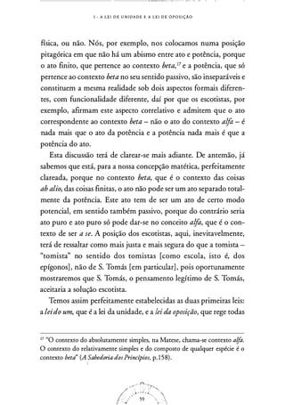 I - A L E I D E U N I D A D E E A L E I D E O P O S I ÇÃO
física, ou não. Nós, por exemplo, nos colocamos numa posição
pitagórica em que não há um abismo entre ato e potência, porque
o ato finito, que pertence ao contexto beta,17 e a potência, que só
pertence ao contexto beta no seu sentido passivo, são inseparáveis e
constituem a mesma realidade sob dois aspectos formais diferen­
tes, com funcionalidade diferente, daí por que os escotistas, por
exemplo, afirmam este aspecto correlativo e admitem que o ato
correspondente ao contexto beta - não o ato do contexto alfa - é
nada mais que o ato da potência e a potência nada mais é que a
potência do ato.
Esta discussão terá de clarear-se mais adiante. De antemão, já
sabemos que está, para a nossa concepção matética, perfeitamente
clareada, porque no contexto beta, que é o contexto das coisas
ab alio, das coisas finitas, o ato não pode ser um ato separado total­
mente da potência. Este ato tem de ser um ato de certo modo
potencial, em sentido também passivo, porque do contrário seria
ato puro e ato puro só pode dar-se no conceito alfa, que é o con­
texto de ser a se. A posição dos escotistas, aqui, inevitavelmente,
terá de ressaltar como mais justa e mais segura do que a tomista -
"tomista" no sentido dos tomistas [como escola, isto é, dos
epígonos] , não de S. Tomás [em particular] , pois oportunamente
mostraremos que S. Tomás, o pensamento legítimo de S. Tomás,
aceitaria a solução escotista.
Temos assim perfeitamente estabelecidas as duas primeiras leis:
a leido um, que é a lei da unidade, e a lei da oposição, que rege todas
I? "O contexto do absolutamente simples, na Matese, chama-se contexto alfa.
O contexto do relativamente simples e do composto de qualquer espécie é o
contexto beta" (A Sabedoria dos Princípios, p. 1 58) .
 