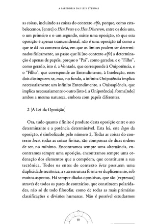 A S A B E DORIA D A S LE I S E T E R N A S
as coisas, incluindo as coisas do contexto alfa, porque, como esta­
belecemos, [entre] o Hen Prote e o Hen Dêuteron, entre os dois uns,
o um primeiro e o um segundo, existe uma oposição, só que esta
oposição é apenas transcendental, não é uma oposição tal como a
que se dá no contexto beta, em que os limites podem ser determi­
nados fisicamente, ao passo que lá [no contexto alfa] a determina­
ção é apenas de papéis, porque o "Pai", como gerador, e o "Filho",
como gerado, isto é, a Vontade, que corresponde à Onipotência, e
o "Filho", que corresponde ao Entendimento, à Intelecção, estes
dois distinguem-se, mas, no fundo, a infinita Onipotência implica
necessariamente um infinito Entendimento, a Onissapiência, que
implica necessariamente o outro [isto é, a Onipotência] , forma[ndo]
ambos a mesma natureza, embora com papéis diferentes.
2 [A Lei da Oposição]
Ora, tudo quanto é finito é produto desta oposição entre o ato
determinante e a potência determinável. Esta lei, este logos da
oposição, é simbolizado pelo número 2. Todas as coisas do con­
texto beta, todas as coisas finitas, são compostas de duas ordens
de ser, no mínimo. Encontramos sempre uma alternância, en­
contramos sempre uma oposição, encontramos sempre uma or­
denação dos elementos que a compõem, que constituem a sua
tectônica. Todos os entes do contexto beta possuem uma
duplicidade tectônica, a sua estrutura forma-se duplicemente, sob
muitos aspectos. Há sempre díadas opositivas, que são [expressas]
através de todos os pares de contrários, que constituem polarida­
des, não só de todo filosofar, como de todas as mais primárias
classificações e divisões humanas. Não é possível estudarmos
 