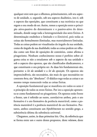 1 - A L E I D E U N I DA D E E A L E I D E OP O S I ÇÃO
qualquer ente sem que o olhemos, primeiramente, sob seu aspec­
to de unidade, e, segundo, sob seu aspecto dualístico, isto é, sob
o aspecto das oposições, que constituem a sua tectônica ou que
regem o seu modo de ser. Assim, temos a oposição entre o princí­
pio ativo-passivo do determinante e o passivo-ativo do deter­
minado, donde surge toda a heterogeneidade dos seres finitos. A
determinação estabelece o limitado e o ilimitável, pois todas as
coisas são formalmente ilimitadas, mas materialmente limitadas.
Todas as coisas podem ser visualizadas do ângulo da sua unidade,
como do ângulo da sua dualidade; todas as coisas podem ser olha­
das como um feixe de oposições de contrários, como afirma o
pitagorismo. Nenhum conhecimento nosso é perfeito sobre al­
guma coisa se não a estudamos sob o aspecto da sua unidade e
sob o aspecto dos opostos, que são classificados diadicamente, e
que constituem o seu próprio ser. As duas leis fundamentais são,
portanto: a lei da unidade e a lei da oposição. Os opostos são
imprescindíveis, são necessários, são mais do que necessários no
contexto beta, são "absolutos". O diádico rege todas as coisas e ao
mesmo tempo transcende todas as coisas finitas.
A oposição fundamental que se manifesta em todos os seres é
o princípio de todos os entes finitos. Por isto a oposição apresen­
ta-se como fundamental no pitagorismo. Os opostos estão frente
a frente, um é referido ao outro, correlativos ambos, pois o ato
formativo é o ato formativo da potência materiável, como a po­
tência materiável é a potência materiável do ato formativo. Por­
tanto, ambos constituem um hipokêimenon no sentido grego, a
subsistência última da substância universal.
Chegamos, assim, às duas primeiras leis. Ora, da referência que
se forma entre um e outro destes propostos, deste relatum, deste
 