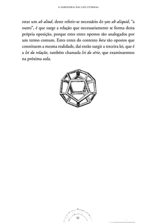 A S A B E D O R I A D A S L E I S E T E R N A S
estar um ab aliud, deste referir-se necessário de }lm ab aliquid, "a
outro", é que surge a relação que necessariamente se forma desta
própria oposição, porque estes entes opostos são analogados por
um termo comum. Estes entes do contexto beta são opostos que
constituem a mesma realidade, daí então surgir a terceira lei, que é
a lei da relação, também chamada lei da série, que examinaremos
na próxima aula.
 