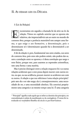I I - A S D E M A I S L E I S DA D É C A D A
II. As DEMAIS LEIS DA DÉCADA
3 [Lei da Relação]
ncontramos em seguida a chamada lei da série ou lei da
relação. Vimos no capítulo anterior que os opostos são
relativos, são imprescindíveis um ao outro no mundo do
contexto beta, porque a potência materiável tem sempre uma for­
ma, o que exige o ato formativo, a determinação, pois o
determinante só é determinante quando há o determinável a ser
determinado.
A lei da relação é, pois, fundamental nos seres criados, nos seres
do contexto beta, pois estes não podem existir, não podem dar-se,
sem a correlação entre os opostos; e é desta correlação que surge o
ente finito, porque este, para usarmos as expressões aristotélicas,
tem uma forma e uma matéria.
Mas é preciso distinguir entre a relação enquanto lei e as outras
relações acidentais que o ente possa depois manter com outros en­
tes, ou que, na sua acidência, possam manter os acidentes uns com
os outros. A relação a que nos referimos é uma relação principiai,1
pois sem ela o ser não surge; ela é, conseqüentemente, uma neces­
sidade do ser, e uma necessidade absoluta. Ela constitui propria­
mente uma categoria e ao mesmo tempo uma lei. É uma categoria
1 "Principia!'' significa tudo aquilo que se refere ao domínio dos princípios, em
contradistinção à ordem da manifestação ou da contingência. O termo foi in­
troduzido no vocabulário filosófico do século XX por René Guénon.
,-···
·::.,. " ' '
63
 