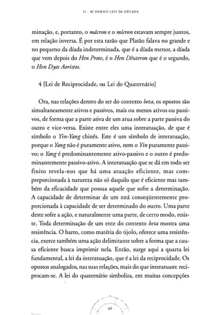I I - AS D E M A I S L E I S DA D E CADA
minação, e, portanto, o mdcron e o mícron estavam sempre juntos,
em relação inversa. É por esta razão que Platão falava no grande e
no pequeno da díada indeterminada, que é a d.fada menor, a díada
que vem depois do Hen Prote, é o Hen Dêuteron que é o segundo,
o Hen DyasAoristos.
4 [Lei de Reciprocidade, ou Lei do Quaternário]
Ora, nas relações dentro do ser do contexto beta, os opostos são
simultaneamente ativos e passivos, mais ou menos ativos ou passi­
vos, de forma que a parte ativa de um atua sobre a parte passiva do
outro e vice-versa. Existe entre eles uma interatuação, de que é
símbolo o Yin-Yting chinês. Este é um símbolo de interatuação,
porque o Ytingnão é puramente ativo, nem o Yin puramente passi­
vo; o Yting é predominantemente ativo-passivo e o outro é predo­
minantemente passivo-ativo. A interatuação que se dá em todo ser
finito revela-nos que há uma atuação eficiente, mas com­
preporcionada à natureza não só daquilo que é eficiente mas tam­
bém da eficacidade que possua aquele que sofre a determinação.
A capacidade de determinar de um está conseqüentemente pro­
porcionada à capacidade de ser determinado do outro. Uma parte
deste sofre a ação, e naturalmente uma parte, de certo modo, resis­
te. Toda determinação de um ente do contexto beta mostra uma
resistência. O barro, como matéria do tijolo, oferece uma resistên­
cia, exerce também uma ação delimitante sobre a forma que a cau­
sa eficiente busca imprimir nela. Então, surge aqui a quarta lei
fundamental, a lei da interatuação, que é a lei da reciprocidade. Os
opostos analogados, nas suas relações, mais do que interatuam: reci­
procam-se. A lei do quaternário simboliza, em muitas concepções
 