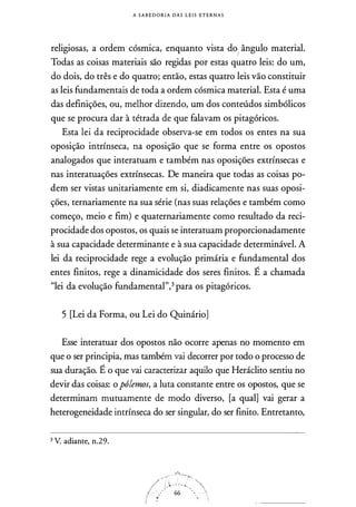 A S A B E D O R I A DAS L E I S E T E R N A S
religiosas, a ordem cósmica, enquanto vista do
,,
ângulo material.
Todas as coisas materiais são regidas por estas quatro leis: do um,
do dois, do três e do quatro; então, estas quatro leis vão constituir
as leis fundamentais de toda a ordem cósmica material. Esta é uma
das definições, ou, melhor dizendo, um dos conteúdos simbólicos
que se procura dar à tétrada de que falavam os pitagóricos.
Esta lei da reciprocidade observa-se em todos os entes na sua
oposição intrínseca, na oposição que se forma entre os opostos
analogados que interatuam e também nas oposições extrínsecas e
nas interatuações extrínsecas. De maneira que todas as coisas po­
dem ser vistas unitariamente em si, diadicamente nas suas oposi­
ções, ternariamente na sua série (nas suas relações e também como
começo, meio e fim) e quaternariamente como resultado da reci­
procidade dos opostos, os quais se interatuam proporcionadamente
à sua capacidade determinante e à sua capacidade determinável. A
lei da reciprocidade rege a evolução primária e fundamental dos
entes finitos, rege a dinamicidade dos seres finitos. É a chamada
"lei da evolução fundamental",3 para os pitagóricos.
5 [Lei da Forma, ou Lei do QuinárioJ
Esse interatuar dos opostos não ocorre apenas no momento em
que o ser principia, mas também vai decorrer por todo o processo de
sua duração. É o que vai caracterizar aquilo que Heráclito sentiu no
devir das coisas: opólemos, a luta constante entre os opostos, que se
determinam mutuamente de modo diverso, [a qual] vai gerar a
heterogeneidade intrínseca do ser singular, do ser finito. Entretanto,
3 V. adiante, n.29.
 