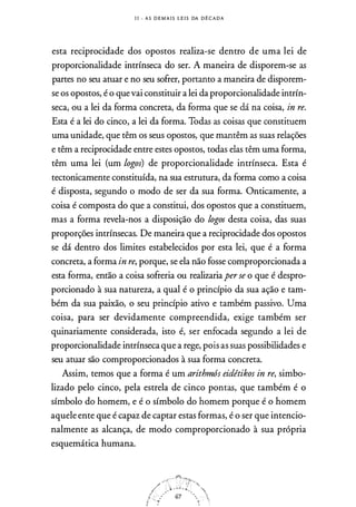 I I - A S D E M A I S L E I S DA D É C A D A
esta reciprocidade dos opostos realiza-se dentro de uma lei de
proporcionalidade intrínseca do ser. A maneira de disporem-se as
partes no seu atuar e no seu sofrer, portanto a maneira de disporem­
se os opostos, é o que vai constituir a lei da proporcionalidade intrín­
seca, ou a lei da forma concreta, da forma que se dá na coisa, in re.
Esta é a lei do cinco, a lei da forma. Todas as coisas que constituem
uma unidade, que têm os seus opostos, que mantêm as suas relações
e têm a reciprocidade entre estes opostos, todas elas têm uma forma,
têm uma lei (um logos) de proporcionalidade intrínseca. Esta é
tectonicamente constituída, na sua estrutura, da forma como a coisa
é disposta, segundo o modo de ser da sua forma. Onticamente, a
coisa é composta do que a constitui, dos opostos que a constituem,
mas a forma revela-nos a disposição do logos desta coisa, das suas
proporções intrínsecas. De maneira que a reciprocidade dos opostos
se dá dentro dos limites estabelecidos por esta lei, que é a forma
concreta, a forma in re, porque, se ela não fosse comproporcionada a
esta forma, então a coisa sofreria ou realizaria per se o que é despro­
porcionado à sua natureza, a qual é o princípio da sua ação e tam­
bém da sua paixão, o seu princípio ativo e também passivo. Uma
coisa, para ser devidamente compreendida, exige também ser
quinariamente considerada, isto é, ser enfocada segundo a lei de
proporcionalidade intrínseca que a rege, pois as suas possibilidades e
seu atuar são comproporcionados à sua forma concreta.
Assim, temos que a forma é um arithmós eidétikos in re, simbo­
lizado pelo cinco, pela estrela de cinco pontas, que também é o
símbolo do homem, e é o símbolo do homem porque é o homem
aquele ente que é capaz de captar estas formas, é o ser que intencio­
nalmente as alcança, de modo comproporcionado à sua própria
esquemática humana.
 