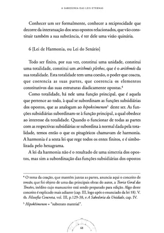 A S A B E DORIA D A S L E I S E T E R N A S
Conhecer um ser formalmente, conhecer a reciprocidade que
decorre da interatuação dos seus opostos relacionados, quevão cons­
tituir também a sua substância, é ter dele uma visão quinária.
6 [Lei de Harmonia, ou Lei do Senário]
Todo ser finito, por sua vez, constitui uma unidade, constitui
uma totalidade, constitui um arithmósplethos, que é o arithmós da
sua totalidade. Esta totalidade tem uma coesão, o poder que coacta,
que coerencia as suas partes, que coerencia os elementos
constitutivos das suas estruturas diadicamente opostas.4
Como totalidade, há nele uma função principal, que é aquela
que pertence ao todo, à qual se subordinam as funções subsidiárias
dos opostos, que as analogam ao hipokeimenon5 deste ser. As fun­
ções subsidiárias subordinam-se à função principal, a qual obedece
ao interesse da totalidade. Quando o funcionar de todas as partes
com as respectivas subsidiárias se subordina à normal dadapela tota­
lidade, temos então o que os pitagóricos chamavam de harmonia.
A harmonia é a sexta lei que rege todos os entes finitos, e é simbo­
lizada pelo hexagrama.
A lei da harmonia não é o resultado de uma simetria dos opos­
tos, mas sim a subordinação das funções subsidiárias dos opostos
4 O tema da coação, que mantém juntas as partes, anuncia aqui o conceito de
temão, que foi objeto de uma das principais obras do autor, a Teoria Geral das
Temões, inédito cujo manuscrito está sendo preparado para edição. Algo deste
conceito é explicado mais adiante (cap. III, logo após o enunciado da lei 1 8) . V.
tb. Filosofia Concreta, vol. III, p. 1 29-38, e A Sabedoria da Unidade, cap. IV.
5 Hipokêimenon = "substrato material".
 