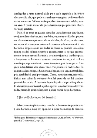 l l - AS D E M A I S L E I S DA D IÔ CA D A
analogados a uma normal dada pelo todo segundo o interesse
desta t
.
otalidade, que pode naturalmente ter graus de intensidade
maior ou menor.6A harmonia que observamos numa célula, num
ser vivo, é muito maior do que a harmonia que podemos obser­
var num artefato.
Não só os entes enquanto tomados unitariamente constituem
conjuntos harmônicos, mas também, enquanto unidades, podem
ser elementos componentes de totalidades, de séries, de sistemas,
em suma: de estruturas maiores, às quais se subordinam. A lei da
harmonia impera assim em todas as coisas, e, quando uma coisa
rompe esta lei, tal rompimento é apenas aparente, porque propria­
mente, ao romper-se a harmonia de um conjunto, a unidade passa
a integrar-se na harmonia de outro conjunto. Assim, a lei da har­
monia que rege o universo do contexto beta proclama que as fi.m­
ções subsidiárias dos elementos componentes ordenados no
conjunto das oposições funcionam obedientes a uma normal dada
pela totalidade à qual pertencem. Como, naturalmente, nas coisas
finitas, nas coisas do contexto beta, há graus de ser, há também
graus de harmonia. A desarmonia, então, não rompe, não quebra a
lei da harmonia universal, quebra apenas uma harmonia determi­
nada, passando aquele elemento a atuar numa outra harmonia.
7 [Lei de Evolução, ou Lei Setenária]
A harmonia implica, assim, também a desarmonia, porque esta
é uma harmonia nova em oposição a outra harmonia; de maneira
6 Sobre graus de intensidade e graus de extensidade, v. tb. Filosofia e Cosmovisão,
parte II ("Cosmovisão") , cap. III.
 