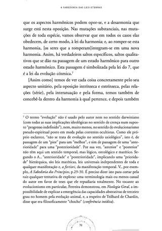 A S A B E D O R I A DAS L E I S E T E R N A S
que os aspectos harmônicos podem opor-se, e a desarmonia que
surge está nesta oposição. Nas mutações substanciais, nas muta­
ções de toda espécie, vamos observar que em todos os casos elas
obedecem, de certo modo, à lei da harmonia; e, ao romper-se esta
harmonia, [os seres que a romperam]integram-se em uma nova
harmonia. Assim, há verdadeiros saltos específicos, saltos qualita­
tivos que se dão na passagem de um estado harmônico para outro
estado harmônico. Esta passagem é simbolizada pela lei do 7, que
é a lei da evolução cósmica.7
[Assim como] temos de ver cada coisa concretamente pelo seu
aspecto unitário, pela oposição intrínseca e extrínseca, pelas rela­
ções (série), pela interatuação e pela forma, temos também de
concebê-la dentro da harmonia à qual pertence, e depois também
7 O termo "evolução" não é usado pelo autor nem no sentido darwiniano
(com todas as suas implicações ideológicas no sentido de crença num supos­
to "progresso indefinido"), nem, muito menos, no sentido do evolucionarismo
pseudo-espiritual posto em moda pelas correntes ocultistas. Como ele pró­
prio esclarece, "não se trata de evolução no sentido axiológico", isto é, de
passagem de um "pior" para um "melhor", e sim de passagem de uma "ante­
rioridade" para uma "posterioridade". Por sua vez, "anterior" e "posterior"
não têm aqui um sentido temporal, mas lógico, ontológico e matético. Se­
gundo o A. , "anterioridade" e "posterioridade", implicando uma "priorida­
de" hierárquica, são leis matéticas, leis universais independentes de toda e
qualquer manifestação e, afortiori, da manifestação temporal. V., por exem­
plo, A Sabedoria dos Princípios, p.29-30. É preciso dizer isto para cortar pela
raiz qualquer tentativa de explorar uma terminologia mais ou menos casual
do autor em favor de teses que ele repudiaria totalmente. No tocante ao
evolucionismo em particular, Ferreira demonstrou, em Noologia Geral, a im­
possibilidade de explicar a emergência das capacidades abstrativas de terceiro
grau no homem pela evolução animal, e, a respeito de Teilhard de Chardin,
disse que era filosoficamente "chocho" (conferência inédita) .
 
