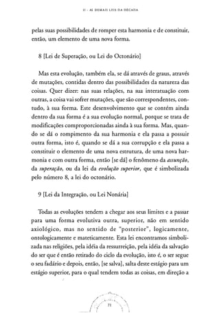 I I - AS D E M A I S L E I S D A D ll C A D A
pelas suas possibilidades de romper esta harmonia e de constituir,
então,
·
um elemento de uma nova forma.
8 [Lei de Superação, ou Lei do Octonário]
Mas esta evolução, também ela, se dá através de graus, através
de mutações, contidas dentro das possibilidades da natureza das
coisas. Quer dizer: nas suas relações, na sua interatuação com
outras, a coisa vai sofrer mutações, que são correspondentes, con­
tudo, à sua forma. Este desenvolvimento que se contém ainda
dentro da sua forma é a sua evolução normal, porque se trata de
modificações comproporcionadas ainda à sua forma. Mas, quan­
do se dá o rompimento da sua harmonia e ela passa a possuir
outra forma, isto é, quando se dá a sua corrupção e ela passa a
constituir o elemento de uma nova estrutura, de uma nova har­
monia e com outra forma, então [se dá] o fenômeno da assunção,
da superação, ou da lei da evolução superior, que é simbolizada
pelo número 8, a lei do octonário.
9 [Lei da Integração, ou Lei Nonária]
Todas as evoluções tendem a chegar aos seus limites e a passar
para uma forma evolutiva outra, superior, não em sentido
axiológico, mas no sentido de "posterior" , logicamente,
ontologicamente e mateticamente. Esta lei encontramos simboli­
zada nas religiões, pela idéia da ressurreição, pela idéia da salvação
do ser que é então retirado do ciclo da evolução, isto é, o ser segue
o seu fadário e depois, então, [se salva] , salta deste estágio para um
estágio superior, para o qual tendem todas as coisas, em direção a
 