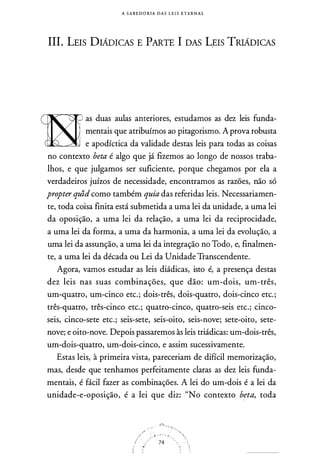 A S A B E DORIA D A S LE I S E T E R N A S
III. LEIS DIAD1cAs E PARTE I DAS Lr:1s TRIADICAS
1 as duas aulas anteriores, estudamos as dez leis funda­
mentais que atribuímos ao pitagorismo. A prova robusta
e apodíctica da validade destas leis para todas as coisas
no contexto beta é algo que já fizemos ao longo de nossos traba­
lhos, e que julgamos ser suficiente, porque chegamos por ela a
verdadeiros juízos de necessidade, encontramos as razões, não só
propter quid como também quia das referidas leis. Necessariamen­
te, toda coisa finita está submetida a uma lei da unidade, a uma lei
da oposição, a uma lei da relação, a uma lei da reciprocidade,
a uma lei da forma, a uma da harmonia, a uma lei da evolução, a
uma lei da assunção, a uma lei da integração no Todo, e, finalmen­
te, a uma lei da década ou Lei da Unidade Transcendente.
Agora, vamos estudar as leis diádicas, isto é, a presença destas
dez leis nas suas combinações, que dão: um-dois, um-três,
um-quatro, um-cinco etc.; dois-três, dois-quatro, dois-cinco etc.;
três-quatro, três-cinco etc.; quatro-cinco, quatro-seis etc.; cinco­
seis, cinco-sete etc.; seis-sete, seis-oito, seis-nove; sete-oito, sete­
nove; e oito-nove. Depois passarem
_
os às leis triádicas: um-dois-três,
um-dois-quatro, um-dois-cinco, e assim sucessivamente.
Estas leis, à primeira vista, pareceriam de difícil memorização,
mas, desde que tenhamos perfeitamente claras as dez leis funda­
mentais, é fácil fazer as combinações. A lei do um-dois é a lei da
unidade-e-oposição, é a lei que diz: "No contexto beta, toda
 