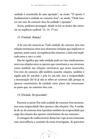 I l i - L E I S D I Á D I C A S E L E I S T R I Á D I C AS . PARTE 1
unidade é constituída de uma oposição", ou então: "O oposto é
fundamental à unidade no contexto beta", ou ainda: "Onde hou­
ver um ente do contexto beta, há unidade e oposição".
Assim, podemos prosseguir, dando às leis os títulos dos núme­
ros na seqüência cardinal: 13, 14, 1 5 etc.
13 [Unidade, Relação}
A lei um-três enuncia-se: Toda unidade do contexto beta tem
relações intrínsecas entre seus elementos (relações que implicam os
opostos, assim como, na seqüência dos números, o dois está impli­
cado entre o um e o três).
Esta lei significa que toda unidade pode ser vista triadicamente,
tanto nas relações entre os opostos que constituem a sua estrutura,
como também nas relações extrínsecas que acaso mantenha.
Um ente do contexto alfa também mantém relações, também é
regido pela lei um-dois e pela lei um-três, mas a reciprocidade,
a interatuação (lei 4) já não se refere ao contexto alfa, porque os
opostos constituintes da unidade neste plano não interatuam,
ao passo que, no contexto beta, sim.
14 [Unidade, Reciprocidade}
Enuncia-se assim: Em toda unidade do contexto beta encontra­
mos uma reciprocidade (dos opostos e das relações). Ou: A unida­
de do ser do contexto beta é produto também da reciprocidade que
surge das relações dos opostos constituintes da sua estrutura.
A vantagem do conhecimento destas leis é que já nos anunciam
com antecedência o caminho da nossa investigação. Se queremos
,,,. ··�
,/ ;i. • " '..
J
·.� 75
;f ·· :
 