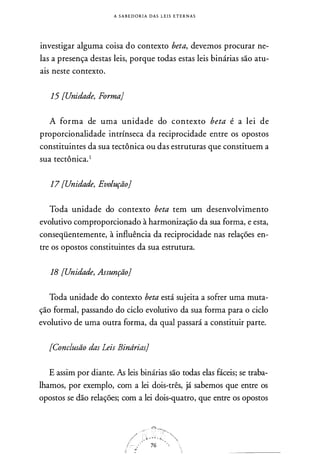 A S A B E D O R I A DAS L E I S E T E R N A S
investigar alguma coisa do contexto beta, devemos procurar ne­
las a presença destas leis, porque todas estas leis binárias são atu­
ais neste contexto.
15 [Unidade, Forma]
A forma de uma unidade do contexto beta é a lei de
proporcionalidade intrínseca da reciprocidade entre os opostos
constituintes da sua tectônica ou das estruturas que constituem a
sua tectônica.1
17 [Unidade, Evolução]
Toda unidade do contexto beta tem um desenvolvimento
evolutivo comproporcionado à harmonização da sua forma, e esta,
conseqüentemente, à influência da reciprocidade nas relações en­
tre os opostos constituintes da sua estrutura.
18 [Unidade, Assunção]
Toda unidade do contexto beta está sujeita a sofrer uma muta­
ção formal, passando do ciclo evolutivo da sua forma para o ciclo
evolutivo de uma outra forma, da qual passará a constituir parte.
[Conclusão das Leis Binárias]
E assim por diante. As leis binárias são todas elas fáceis; se traba­
lhamos, por exemplo, com a lei dois-três, já sabemos que entre os
opostos se dão relações; com a lei dois-quatro, que entre os opostos
 