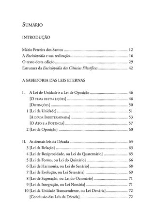 SUMARIO
INT RODUÇÃO
Mário Ferreira dos Santos .............................................................. 12
A Enciclopédiae sua realização. ....................................................... 16
O texto desta edição ....................................................................... 29
Estrutura da Enciclopédia das Ciências Filosóficas............................. 42
A SABEDORIA DAS LE IS ET ERNAS
I. A Lei de Unidade e a Lei de Oposição ..................................... 46
[0 TEMA DESTAS LIÇÕES] .......•.•....•..........•.•....••....•....•.•.•...•....... 46
[DISTINÇÕES] .....•......•.•...•......................•...•............................. 50
1 [Lei da Unidade] ........ . .... . ..... . . . . ..................... ................ ......... 5 1
[A DfADA INDETERMINADA] .•....•.....•.........•.•.....•....•......•.....•...... 53
[O ATO E A POTÊNCIA] ....••.•...••.•••••.•.••.•..•.•.••..•...••••.•.•..•.......... 57
2 [Lei da Oposição] .... . . . ................................................... . ........ 60
II. As demais leis da Década ........................................................ 63
3 [Lei da Relação] ................... . ....... . ........... . ............ .................. 63
4 [Lei de Reciprocidade, ou Lei do Quaternário] ............... ........ 65
5 [Lei da Forma, ou Lei do Quinário] ........ ...... . .... ..................... 66
6 [Lei de Harmonia, ou Lei do Senário] . . ................................... 68
7 [Lei de Evolução, ou Lei Setenária] ......................................... 69
8 [Lei de Superação, ou Lei do Octonário] .. . .............................. 71
9 [Lei da Integração, ou Lei Nonária]......................................... 71
10 [Lei da Unidade Transcendente, ou Lei Denária] ..................... 72
[Conclusão das Leis da Década] .............................................. 72
 