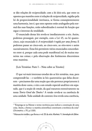 I I I - L E I S D I Á D I C A S E L E I S T R I Á D I CA S . P A R T E 1
se dão relações de reciprocidade; com a lei dois-seis, que entre os
opostos que mantêm entre si relações de reciprocidade, regidas pela
lei de proporcionalidade intrínseca, se forma conseqüentemente
uma harmonia, isto é, que estes opostos estão analogados pela nor­
mal das suas funções, estão subordinados à normal da função que
segue o interesse da totalidade.
O enunciado destas leis revela-se imediatamente a nós. Assim,
podemos prosseguir, por exemplo, com a Lei 45, ou lei quatro­
cinco, cujo enunciado é: A reciprocidade é regidapor umaforma. E
podemos passar ao cinco-seis, ao cinco-sete, ao oito-nove e assim
sucessivamente. Estas leis permitem vários enunciados concordan­
tes entre si, porque cada uma pode manifestar[-se] de muitas ma­
neiras nas coisas; e pela observação dos fenômenos discernimos
estas maneiras.
[Leis Ternárias: Parte I - Nota sobre as Tensões]
O que vai mais interessar estudar são as leis ternárias, mas, para
compreendê-las - e também às leis quaternárias que delas decor­
rem - precisamos dar uma noção que não pertence propriamente à
matéria deste curso, e sim a um estudo especial-analítico em sepa­
rado, que é a noção de tensão, da qual tratamos extensivamente na
nossa Teoria Geral das Tensões.2 A tensão revela-se na coerência de
uma unidade. Toda unidade do contexto beta revela uma coerência,
1 "Emprega-se na Matese o termo tectônica para indicar a construção de uma
coisa. Assim, a forma e a matéria aristotélicas constituem a tectônica da coisà'
(Diciondrio, t. IV, p. 1 320).
2 Manuscrito inédito, que forma o vol. IX da série Mathesis. V. Introdução dn Editor.
!
 