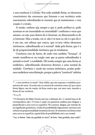 1
1
�.
A S A B E D O R I A D L E I S E T E R N A S
e esta coerência é a tensão.3 Em toda unidade finit�, os elementos
constituintes das estruturas que formam a sua tectônica estão
coactamente subordinados às normais que já examinamos, e esta
coação é a tensão.
A tensão, embora seja sempre o que é, pode prefixar-se, pode
acentuar-se em intensidade ou extensidade4 conforme o vetor que
assuma, ou seja: para dentro de si (intensa), ou distanciando-se de
si (extensa). Mas a tensão, em si, não é in nem ex, ela é o que ela é:
é um ato, um esforço que coacta, que co-acta vários elementos
intrínsecos, subordinando-se à normal5 dada pela forma, que é a
lei de proporcionalidade intrínseca que já estudamos.
Coerência vem de haeres, de onde vem também "herançà'. A
tensão manifesta-se na coação com que as partes subordinadas à
normal co-erem6 a totalidade. Há tensão sempre que uma forma se
estabelece, subordinando elementos diversos a uma normal da
unidade. Coerência e coesão são termos sinônimos, porém pode­
mos estabelecer uma distinção, porque a palavra "coerência" enfatiza
3 "...e esta coerência éa tensão": frase infeliz, que não expressa o verdadeiro pen­
samento do autor. A tensão não se constitui da coerência como tal, que é pura
forma lógica, mas da coação, da força coesiva que, nos entes reais, mantém a
forma da sua coerência.
4 V. n. 1 9.
5 O Dicionário de Mário Ferreira não traz a definição do s. f. normal (mas só do
correspondente adj.). O termo é usado em geometria analítica para designar a
perpendicular a uma curva ou superfície. No contexto, designa, por extensão do
seu significado geométrico, a linha de possibilidades logicamente coerentes com
a forma (ou proporcionalidade intrínseca) do ente. Se tomarmos esta forma como
uma curva ou superfície, aquela linha de possibilidades será a sua normal.
6 Lat. co-hti!rent, "estão um grudado no outro", de ht2r0, "estar grudado, estar unido".
 