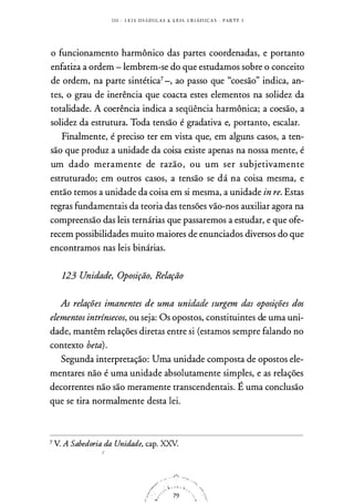 I I I - L E I S ll l A D I CAS E L E I S T R I A D I C A S . PARTE I
o funcionamento harmônico das partes coordenadas, e portanto
enfatiza a ordem - lembrem-se do que estudamos sobre o conceito
de ordem, na parte sintética7-, ao passo que "coesão" indica, an­
tes, o grau de inerência que coacta estes elementos na solidez da
totalidade. A coerência indica a seqüência harmônica; a coesão, a
solidez da estrutura. Toda tensão é gradativa e, portanto, escalar.
Finalmente, é preciso ter em vista que, em alguns casos, a ten­
são que produz a unidade da coisa existe apenas na nossa mente, é
um dado meramente de razão, ou um ser subjetivamente
estruturado; em outros casos, a tensão se dá na coisa mesma, e
então temos a unidade da coisa em si mesma, a unidade in re. Estas
regras fundamentais da teoria das tensões vão-nos auxiliar agora na
compreensão das leis ternárias que passaremos a estudar, e que ofe­
recem possibilidades muito maiores de enunciados diversos do que
encontramos nas leis binárias.
123 Unidade, Oposição, Relação
As relações imanentes de uma unidade surgem das oposições dos
elementos intrínsecos, ou seja: Os opostos, constituintes de uma uni­
dade, mantêm relações diretas entre si (estamos sempre falando no
contexto beta).
Segunda interpretação: Uma unidade composta de opostos ele­
mentares não é uma unidade absolutamente simples, e as relações
decorrentes não são meramente transcendentais. É uma conclusão
que se tira normalmente desta lei.
7 V. A Sabedoria da Unidade, cap. XXV.
,./' · t - "' · ·!i.
! . 79
i1 - �
 