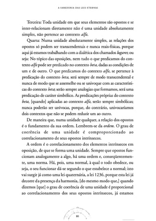 A S A B E D O R I A D A S L E I S E T E R N AS
Terceira: Toda unidade em que seus elementos-são opostos e se
inter-relacionam diretamente não é uma unidade absolutamente
simples, não pertence ao contexto alfa.
Quarta: Numa unidade absolutamente simples, as relações dos
opostos só podem ser transcendentais e nunca reais-físicas, porque
aqui já estamos trabalhando com a dialética dos chamados lugares; ou
seja: No tópico das oposições, nem tudo o que predicamos do con­
texto alfa pode ser predicado no contexto beta, dadas as condições de
um e de outro. O que predicamos do contexto alfa, se pertence à
predicação do contexto beta, será sempre de modo transcendental e
nunca de modo que se assemelhe ou se univoque com as característi­
cas do contexto beta; serão sempre analogias que formamos, será uma
predicação de caráter simbólico. As predicações próprias do contexto
beta, [quando] aplicadas ao contexto alfa, serão sempre simbólicas;
nunca poderão ser unívocas, porque, do contrário, univocaríamos
dois contextos que não se podem reduzir um ao outro.
De maneira que, numa unidade qualquer, a relação dos opostos
é o fundamento da sua ordem. Lembrem-se da ordem. O grau de
coerência de uma unidade é comproporcionado ao
correlacionamento de seus opostos intrínsecos.
A ordem é o correlacionamento dos elementos intrínsecos em
oposição, de que se forma uma unidade. Sempre que opostos fun­
cionam analogamente a algo, há uma ordem e, conseqüentemen­
te, uma norma. Há, pois, uma normal, à qual o todo obedece, ou
seja, o seu funcionar dá-se segundo o que estabelece a normal; isto
vai surgir já como uma lei quaternária, a lei 1236, porque esta lei já
decorre da presença da harmonia, [do mesmo modo que,] quando
dizemos [que] o grau de coerência de uma unidade é proporcional
ao correlacionamento dos seus opostos intrínsecos, já estamos
 