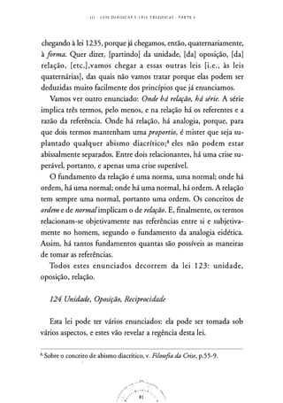 1 1 1 - l . F. I S D I Á D I C A S E l. E I S T R I Á D I C A S . PARTE 1
chegando à lei 1235, porque já chegamos, então, quaternariamente,
à forma. Quer dizer, [partindo] da unidade, [da] oposição, [da]
relação, [etc.] ,vamos chegar a essas outras leis [i.e., às leis
quaternárias] , das quais não vamos tratar porque elas podem ser
deduzidas muito facilmente dos princípios que já enunciamos.
Vamos ver outro enunciado: Onde há relação, há série. A série
implica três termos, pelo menos, e na relação há os referentes e a
razão da referência. Onde há relação, há analogia, porque, para
que dois termos mantenham uma proportio, é mister que seja su­
plantado qualquer abismo diacrítico;8 eles não podem estar
abissalmente separados. Entre dois relacionantes, há uma crise su­
perável, portanto, e apenas uma crise superável.
O fundamento da relação é uma norma, uma normal; onde há
ordem, há uma normal; onde há uma normal, há ordem. A relação
tem sempre uma normal, portanto uma ordem. Os conceitos de
ordem e de normalimplicam o de relação. E, finalmente, os termos
relacionam-se objetivamente nas referências entre si e subjetiva­
mente no homem, segundo o fundamento da analogia eidética.
Assim, há tantos fundamentos quantas são possíveis as maneiras
de tomar as referências.
Todos estes enunciados decorrem da lei 1 23 : unidade,
oposição, relação.
124 Unidade, Oposição, Reciprocidade
Esta lei pode ter vários enunciados: ela pode ser tomada sob
vários aspectos, e estes vão revelar a regência desta lei.
8 Sobre o conceito de abismo diacrítico, v. Filosofia da Crise, p.55-9.
 