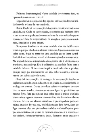 A SA B E D O R IA DAS !. E I S ETE RNAS
[Primeira interpretação:] Numa unidade do contexto beta, os
opostos interatuam-se entre si.
[Segunda:] A interatuação dos opostos intrínsecos de uma uni­
dade revela a classe de sua coerência.
Outra: Onde há interatuação, há opostos constituintes de uma
unidade, ou: Onde há interatuação, os opostos que exercem entre
si um atuar e um padecer são constituintes de uma unidade que os
coerencia. Onde há reciprocidade, há atuação e padecimento mú­
tuos, obedientes a uma ordem.
Os opostos intrínsecos de uma unidade não são indiferentes
entre si, porque não há um abismo entre eles. Quando um ser atua
sobre outro, é que há entre eles uma unidade que os inere. A uni­
dade finita existencia-se através da interatuação dos seus opostos.
Na unidade finita a interatuação dos opostos não é identificadora
e unívoca, mas análoga. Esta é a diferença da unidade finita para a
unidade infinita. O interatuar implica dualidade ativa e passiva,
porque exige que mutuamente um atue sobre o outro, e mutua­
mente um sofra a ação do outro.
Onde há interatuação, há analogia. A interatuação implica o
suplantamento do abismo diacrítico. O atuado necessariamente se
analoga ao atuante. Diz-se que duas coisas se analogam quando
elas, de certo modo, possuem o mesmo logos, ou participam do
mesmo logos. Para que um ser atue sobre outro é mister que haja
entre ambos algo em comum; do contrário, não havendo nada em
comum, haveria um abismo diacrítico, o que impediria qualquer
mútua atuação. Por sua vez, onde há atuação deve haver, além do
logos comum, algo em que ambos também se diversifiquem, por­
que do contrário eles seriam os mesmos, idênticos a si mesmos, e
não seriam, conseqüentemente, duais. Portanto, entre atuante e
:t • • • • "
82
 