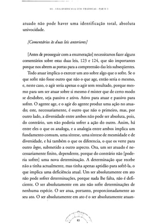 1 1 1 - L E I S 0 1 .� D I C A S E L E I S T R I Á D I CA S . PARTE 1
atuado não pode haver uma identificação total, absoluta
univocidade.
[Comentdrios às duas leis anteriores}
[Antes de prosseguir com a enumeração] necessitamos fazer alguns
comentários sobre estas duas leis, 123 e 124, que são importantes
porque nos abrem as portas para a compreensão das leis subseqüentes.
Todo atuar implica o exercer um ato sobre algo que o sofre. Se o
que sofre não fosse outro que não o que age, então seria o mesmo,
e, neste caso, o agir seria apenas o agir sem resultado, porque mes­
mo para um ser atuar sobre si mesmo é mister que de certo modo
se desdobre, seja passivo e ativo. Ativo para atuar e passivo para
sofrer. O agente age, e o agir do agente produz uma ação no atua­
do; este, necessariamente, é outro que não o primeiro, mas, por
outro lado, a diversidade entre ambos não pode ser absoluta, pois,
do contrário, um não poderia sofrer a ação do outro. Assim, há
entre eles o que os analoga, e a analogia entre ambos implica um
fundamento comum, uma síntese, uma síntese de mesmidade e de
diversidade, e há também o que os diferencia, o que os verte para
outro logos, submetido a outro aspecto. Ora, um ser atuado é ne­
cessariamente finito, dependente, porque do contrário não [pode­
ria sofrer] uma nova determinação. A determinação que recebe
não a tinha actualmente, mas tinha apenas aptidão para sofrê-la, o
que implica uma deficiência atual. Um ser absolutamente em ato
não pode sofrer determinações, porque nada lhe falta, não é defi­
ciente. O ser absolutamente em ato não sofre determinações de
nenhuma espécie. O ser atua, portanto, proporcionadamente ao
seu ato. O ser absolutamente em ato é o ser absolutamente atuan-
 
