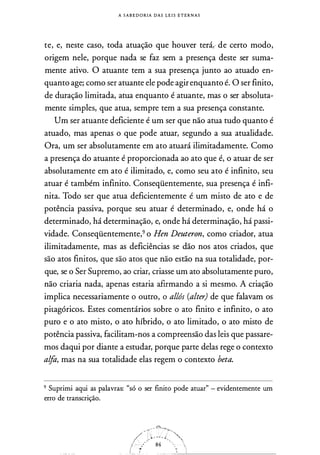 A S A B E D O RIA DAS L E I S E T E R N A S
te, e, neste caso, toda atuação que houver terá,, de certo modo,
origem nele, porque nada se faz sem a presença deste ser suma­
mente ativo. O atuante tem a sua presença junto ao atuado en­
quanto age; como ser atuante ele pode agirenquanto é. O ser finito,
de duração limitada, atua enquanto é atuante, mas o ser absoluta­
mente simples, que atua, sempre tem a sua presença constante.
Um ser atuante deficiente é um ser que não atua tudo quanto é
atuado, mas apenas o que pode atuar, segundo a sua atualidade.
Ora, um ser absolutamente em ato atuará ilimitadamente. Como
a presença do atuante é proporcionada ao ato que é, o atuar de ser
absolutamente em ato é ilimitado, e, como seu ato é infinito, seu
atuar é também infinito. Conseqüentemente, sua presença é infi­
nita. Todo ser que atua deficientemente é um misto de ato e de
potência passiva, porque seu atuar é determinado, e, onde há o
determinado, há determinação, e, onde há determinação, há passi­
vidade. Conseqüentemente,9 o Hen Deuteron, como criador, atua
ilimitadamente, mas as deficiências se dão nos atos criados, que
são atos finitos, que são atos que não estão na sua totalidade, por­
que, se o Ser Supremo, ao criar, criasse um ato absolutamente puro,
não criaria nada, apenas estaria afirmando a si mesmo. A criação
implica necessariamente o outro, o allós (alter) de que falavam os
pitagóricos. Estes comentários sobre o ato finito e infinito, o ato
puro e o ato misto, o ato híbrido, o ato limitado, o ato misto de
potência passiva, facilitam-nos a compreensão das leis que passare­
mos daqui por diante a estudar, porque parte delas rege o contexto
alfa, mas na sua totalidade elas regem o contexto beta.
9 Suprimi aqui as palavras: "só o ser finito pode atuar" - evidentemente um
erro de transcrição.
4i�
/�.:��-:::, :-� '"
/ :::'./ 84 .
_ _ .:;_ _., __ -
 
