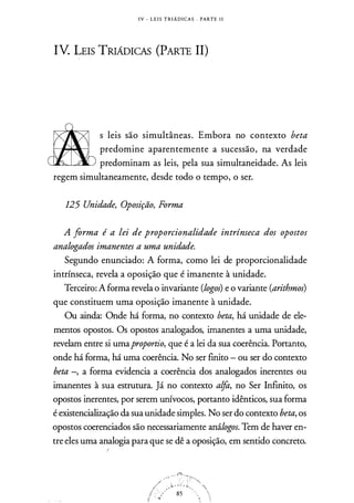 IV - L E I S T R I Á D I C A S · PARTE l i
IV. LEIS TRIÁDICAS (PARTE II)
&
s leis são simultâneas. Embora no contexto beta
predomine aparentemente a sucessão, na verdade
predominam as leis, pela sua simultaneidade. As leis
regem simultaneamente, desde todo o tempo, o ser.
125 Unidade, Oposição, Forma
A forma é a lei de proporcionalidade intrínseca dos opostos
analogados imanentes a uma unidade.
Segundo enunciado: A forma, como lei de proporcionalidade
intrínseca, revela a oposição que é imanente à unidade.
Terceiro: A forma revela o invariante (logos) e o variante (arithmos)
que constituem uma oposição imanente à unidade.
Ou ainda: Onde há forma, no contexto beta, há unidade de ele­
mentos opostos. Os opostos analogados, imanentes a uma unidade,
revelam entre si umaproportio, que é a lei da sua coerência. Portanto,
onde há forma, há uma coerência. No ser finito - ou ser do contexto
beta -, a forma evidencia a coerência dos analogados inerentes ou
imanentes à sua estrutura. ]á no contexto a!fo, no Ser Infinito, os
opostos inerentes, por serem unívocos, portanto idênticos, sua forma
é existencialização da sua unidade simples. No ser do contexto beta, os
opostos coerenciados são necessariamente análogos. Tem de haver en­
tre eles uma analogia para que se dê a oposição, em sentido concreto.
f
 