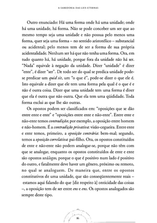 A S A B E D O R IA D A S L E I S E T E R N A S
Outro enunciado: Há uma forma onde há uma unidade; onde
há uma unidade, há forma. Não se pode conceber um ser que ao
mesmo tempo seja uma unidade e não possua pelo menos uma
forma, quer seja uma forma - no sentido aristotélico - substancial
ou acidental; pelo menos tem de ser a forma de sua própria
acidentalidade. Nenhum ser há que não tenha uma forma. Ora, em
tudo quanto há, há unidade, porque fora da unidade não há ser.
"Nada" equivale à negação da unidade. Dizer "unidade" é dizer
"ente", é dizer "ser". De todo ser do qual se predica unidade pode­
se predicar um quidsit, um "o que é", pode-se dizer o que ele é.
Isto equivale a dizer que ele tem uma forma pela qual é o que é e
não é outra coisa. Dizer que uma unidade tem uma forma é dizer
que ela é outra que não outra. Que ela tem uma qüididade. Toda
forma exclui as que lhe são outras.
Os opostos podem ser classificados em: "oposições que se dão
entre ente e ente" e "oposições entre ente e não-ente". Entre ente e
não-ente temos contradição; por exemplo, a oposição entre homem
e não-homem. É a contradiçãoprivativa: visão-cegueira. Entre ente
e ente temos, primeiro, a oposição contrdria: bem-mal; segundo,
temos a oposição correlativa: pai-filho. Ora, os opostos constituídos
de ente e não-ente não podem analogar-se, porque não têm com
que se analogar, enquanto os opostos constituídos de ente e ente
são opostos análogos, porque o que é positivo num lado é positivo
do outro, e fatalmente deve haver um gênero, próximo ou remoto,
no qual se analoguem. De maneira que, entre os opostos
constitutivos de uma unidade, que são conseqüentemente reais -
estamos aqui falando do que [diz respeito à] onticidade das coisas
-, a oposição tem de ser entre ens e ens. Os opostos analogados são
sempre deste tipo.
4':'�­
-r ·
/ : .. . . . . . _,, .
/ ·. .
.. .
86
:í �
.,
 